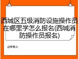 西城区五级消防设施操作员在哪里学怎么报名(西城消防操作员报名)