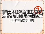 海西土木建筑监理工程师怎么报名培训费用(海西监理工程师培训费)