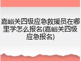 嘉峪关四级应急救援员在哪里学怎么报名(嘉峪关四级应急报名)