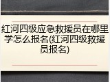红河四级应急救援员在哪里学怎么报名(红河四级救援员报名)