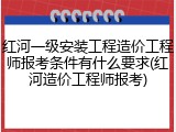 红河一级安装工程造价工程师报考条件有什么要求(红河造价工程师报考)