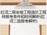 红河二级安装工程造价工程师报考条件和时间解析(红河二造报考解析)