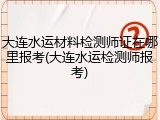 大连水运材料检测师证在哪里报考(大连水运检测师报考)
