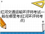 红河交通运输环评师考试一般在哪里考(红河环评师考点)