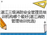 湛江三级消防安全管理员培训机构哪个最好(湛江消防管理培训优选)