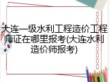 大连一级水利工程造价工程师证在哪里报考(大连水利造价师报考)