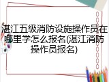 湛江五级消防设施操作员在哪里学怎么报名(湛江消防操作员报名)