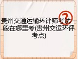 贵州交通运输环评师考试一般在哪里考(贵州交运环评考点)
