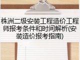 株洲二级安装工程造价工程师报考条件和时间解析(安装造价报考指南)