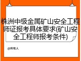 株洲中级金属矿山安全工程师证报考具体要求(矿山安全工程师报考条件)