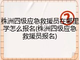株洲四级应急救援员在哪里学怎么报名(株洲四级应急救援员报名)