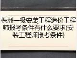 株洲一级安装工程造价工程师报考条件有什么要求(安装工程师报考条件)