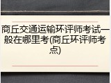 商丘交通运输环评师考试一般在哪里考(商丘环评师考点)