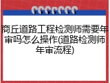 商丘道路工程检测师需要年审吗怎么操作(道路检测师年审流程)