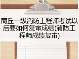 商丘一级消防工程师考试以后要如何复审成绩(消防工程师成绩复审)