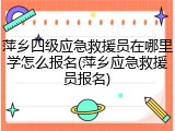 萍乡四级应急救援员在哪里学怎么报名(萍乡应急救援员报名)