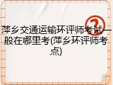 萍乡交通运输环评师考试一般在哪里考(萍乡环评师考点)