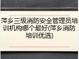 萍乡三级消防安全管理员培训机构哪个最好(萍乡消防培训优选)