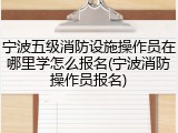 宁波五级消防设施操作员在哪里学怎么报名(宁波消防操作员报名)