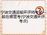 宁波交通运输环评师考试一般在哪里考(宁波交通环评考点)