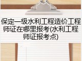 保定一级水利工程造价工程师证在哪里报考(水利工程师证报考点)