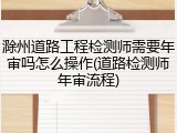 滁州道路工程检测师需要年审吗怎么操作(道路检测师年审流程)