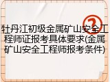 牡丹江初级金属矿山安全工程师证报考具体要求(金属矿山安全工程师报考条件)