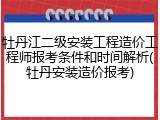 牡丹江二级安装工程造价工程师报考条件和时间解析(牡丹安装造价报考)