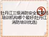 牡丹江三级消防安全管理员培训机构哪个最好(牡丹江消防培训优选)