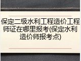 保定二级水利工程造价工程师证在哪里报考(保定水利造价师报考点)