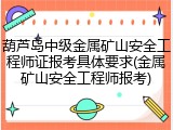 葫芦岛中级金属矿山安全工程师证报考具体要求(金属矿山安全工程师报考)
