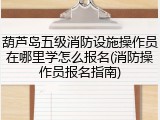 葫芦岛五级消防设施操作员在哪里学怎么报名(消防操作员报名指南)