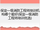 保定一级消防工程师培训机构哪个最好(保定一级消防工程师培训优选)