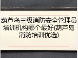 葫芦岛三级消防安全管理员培训机构哪个最好(葫芦岛消防培训优选)