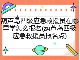 葫芦岛四级应急救援员在哪里学怎么报名(葫芦岛四级应急救援员报名点)