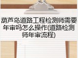 葫芦岛道路工程检测师需要年审吗怎么操作(道路检测师年审流程)