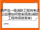 葫芦岛一级消防工程师考试以后要如何复审成绩(消防工程师成绩复审)