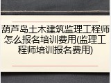 葫芦岛土木建筑监理工程师怎么报名培训费用(监理工程师培训报名费用)