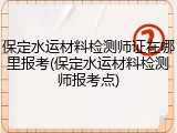 保定水运材料检测师证在哪里报考(保定水运材料检测师报考点)
