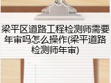 梁平区道路工程检测师需要年审吗怎么操作(梁平道路检测师年审)