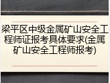 梁平区中级金属矿山安全工程师证报考具体要求(金属矿山安全工程师报考)