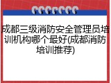 成都三级消防安全管理员培训机构哪个最好(成都消防培训推荐)