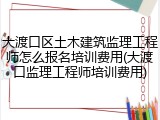 大渡口区土木建筑监理工程师怎么报名培训费用(大渡口监理工程师培训费用)