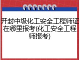 开封中级化工安全工程师证在哪里报考(化工安全工程师报考)