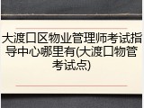 大渡口区物业管理师考试指导中心哪里有(大渡口物管考试点)