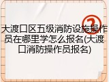 大渡口区五级消防设施操作员在哪里学怎么报名(大渡口消防操作员报名)