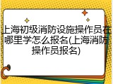 上海初级消防设施操作员在哪里学怎么报名(上海消防操作员报名)