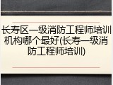 长寿区一级消防工程师培训机构哪个最好(长寿一级消防工程师培训)