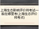 上海生态影响评价师考试一般在哪里考(上海生态评价师考点)