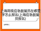 上海高级应急救援员在哪里学怎么报名(上海应急救援员报名)